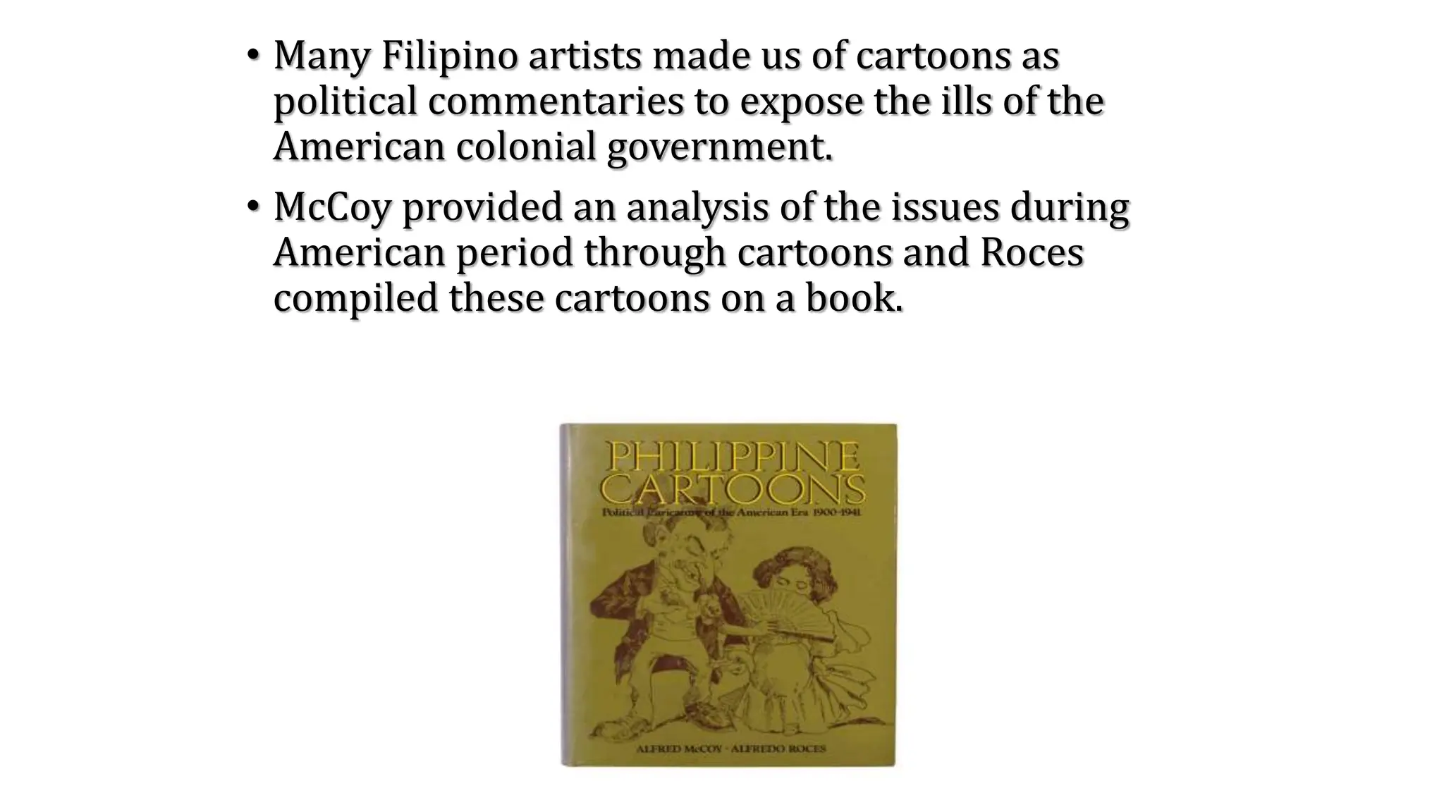 • Many Filipino artists made us of cartoons as
political commentaries to expose the ills of the
American colonial government.
• McCoy provided an analysis of the issues during
American period through cartoons and Roces
compiled these cartoons on a book.
 