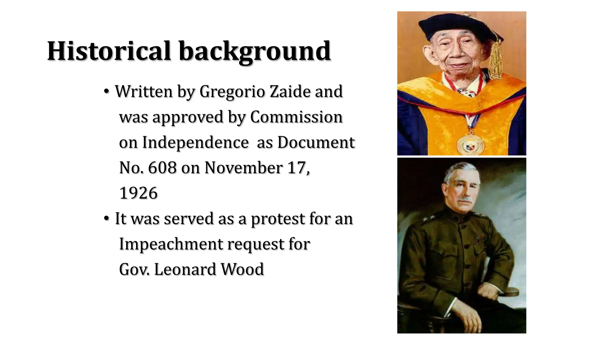 Historical background
• Written by Gregorio Zaide and
was approved by Commission
on Independence as Document
No. 608 on November 17,
1926
• It was served as a protest for an
Impeachment request for
Gov. Leonard Wood
 