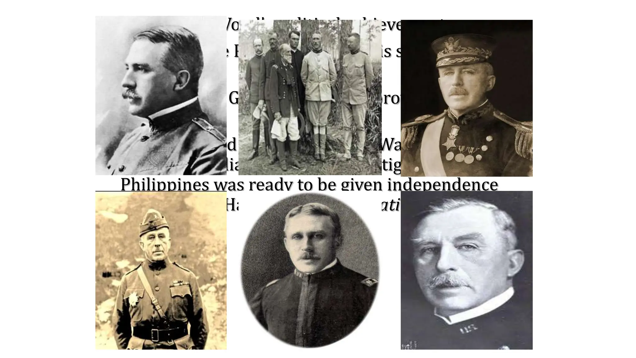 Gov. Leonard Wood’s political achievements:
• Arrived in the Philippines after his services in Cuba
during 1903
• Appointed as Governor of Moro province in
Mindanao
• Commissioned 1921 by US Pres. Warren Harding
with Gov. William Forbes to investigate if the
Philippines was ready to be given independence
after Francis Harrison’s “Filipinization Policy.”
 