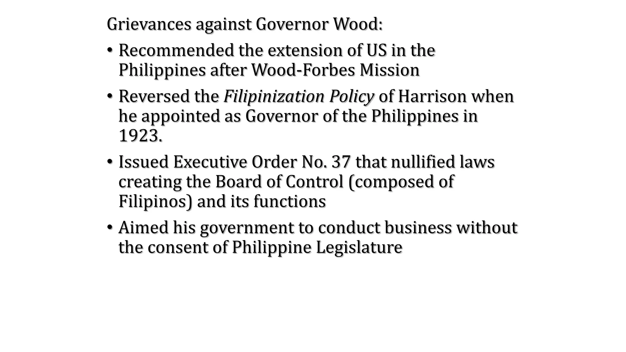 Grievances against Governor Wood:
• Recommended the extension of US in the
Philippines after Wood-Forbes Mission
• Reversed the Filipinization Policy of Harrison when
he appointed as Governor of the Philippines in
1923.
• Issued Executive Order No. 37 that nullified laws
creating the Board of Control (composed of
Filipinos) and its functions
• Aimed his government to conduct business without
the consent of Philippine Legislature
 