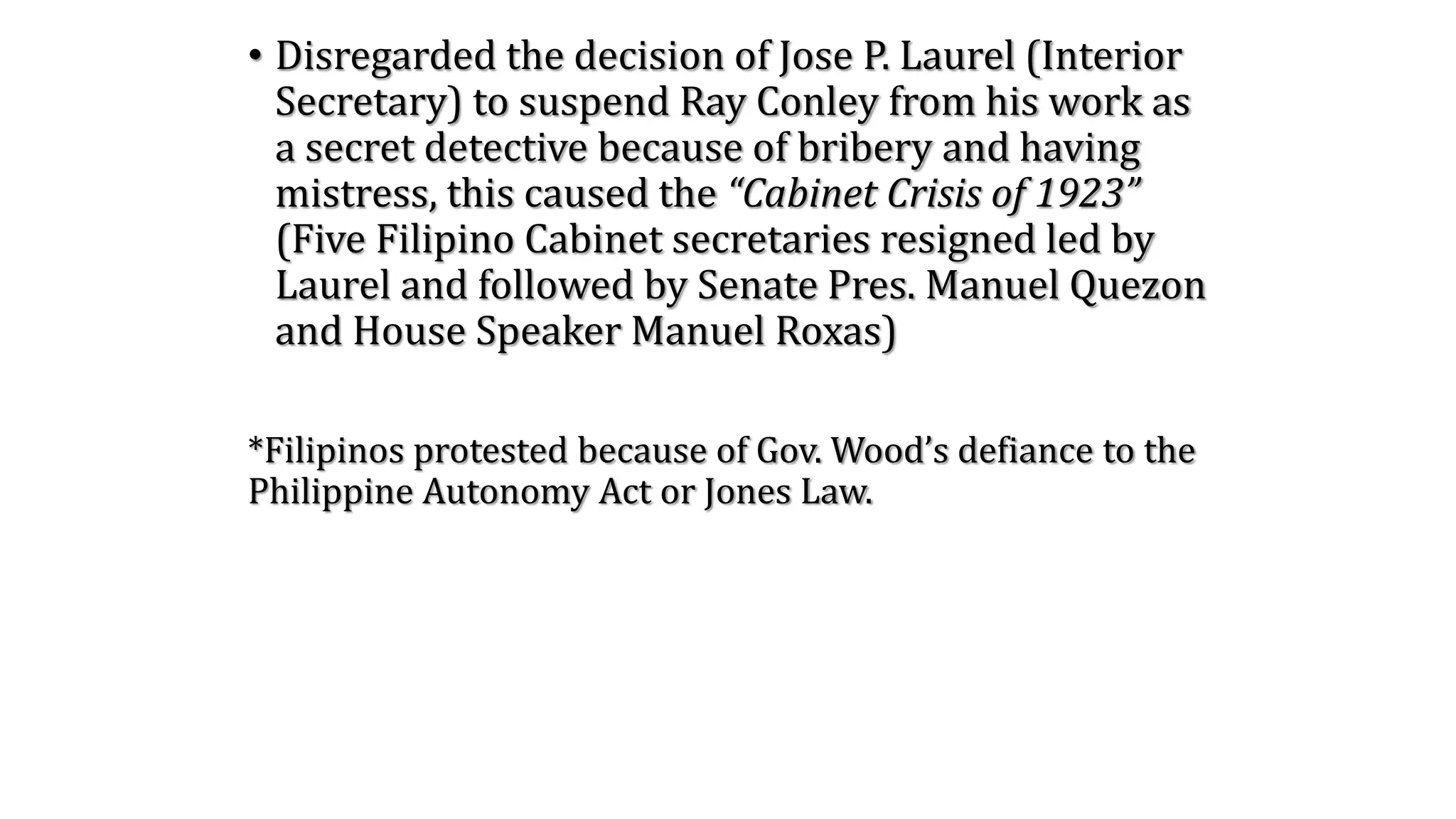 • Disregarded the decision of Jose P. Laurel (Interior
Secretary) to suspend Ray Conley from his work as
a secret detective because of bribery and having
mistress, this caused the “Cabinet Crisis of 1923”
(Five Filipino Cabinet secretaries resigned led by
Laurel and followed by Senate Pres. Manuel Quezon
and House Speaker Manuel Roxas)
*Filipinos protested because of Gov. Wood’s defiance to the
Philippine Autonomy Act or Jones Law.
 