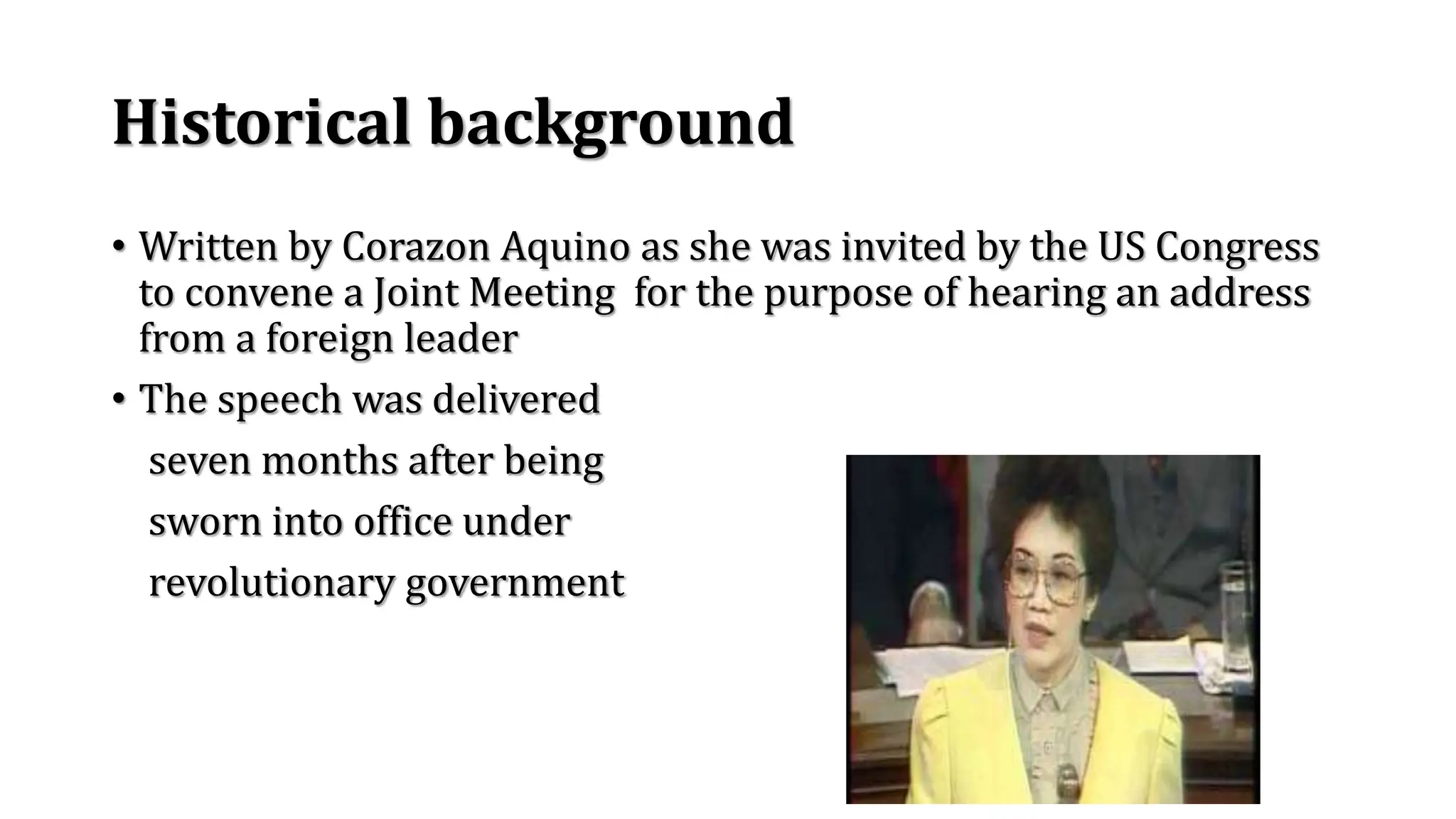Historical background
• Written by Corazon Aquino as she was invited by the US Congress
to convene a Joint Meeting for the purpose of hearing an address
from a foreign leader
• The speech was delivered
seven months after being
sworn into office under
revolutionary government
 