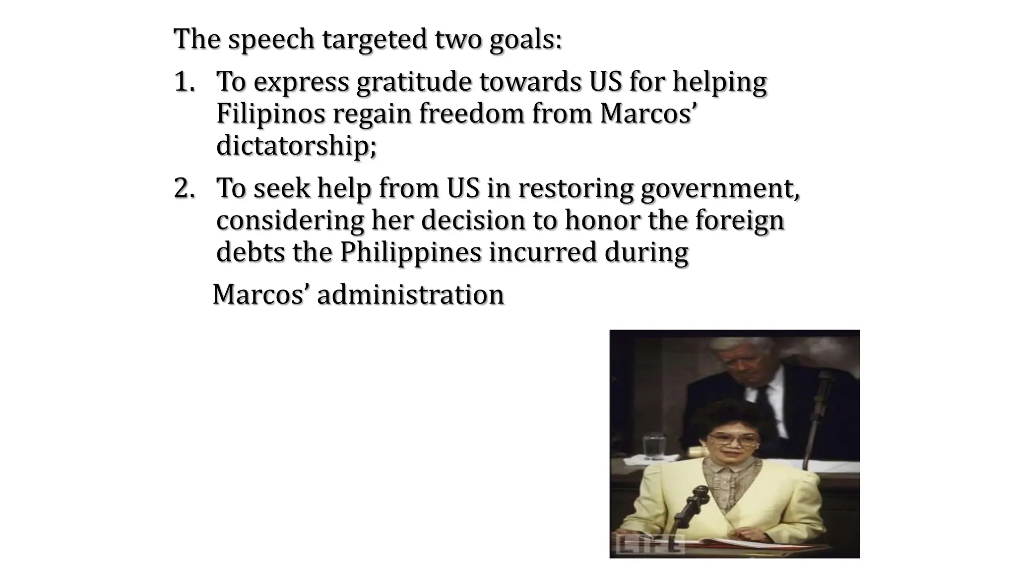 The speech targeted two goals:
1. To express gratitude towards US for helping
Filipinos regain freedom from Marcos’
dictatorship;
2. To seek help from US in restoring government,
considering her decision to honor the foreign
debts the Philippines incurred during
Marcos’ administration
 