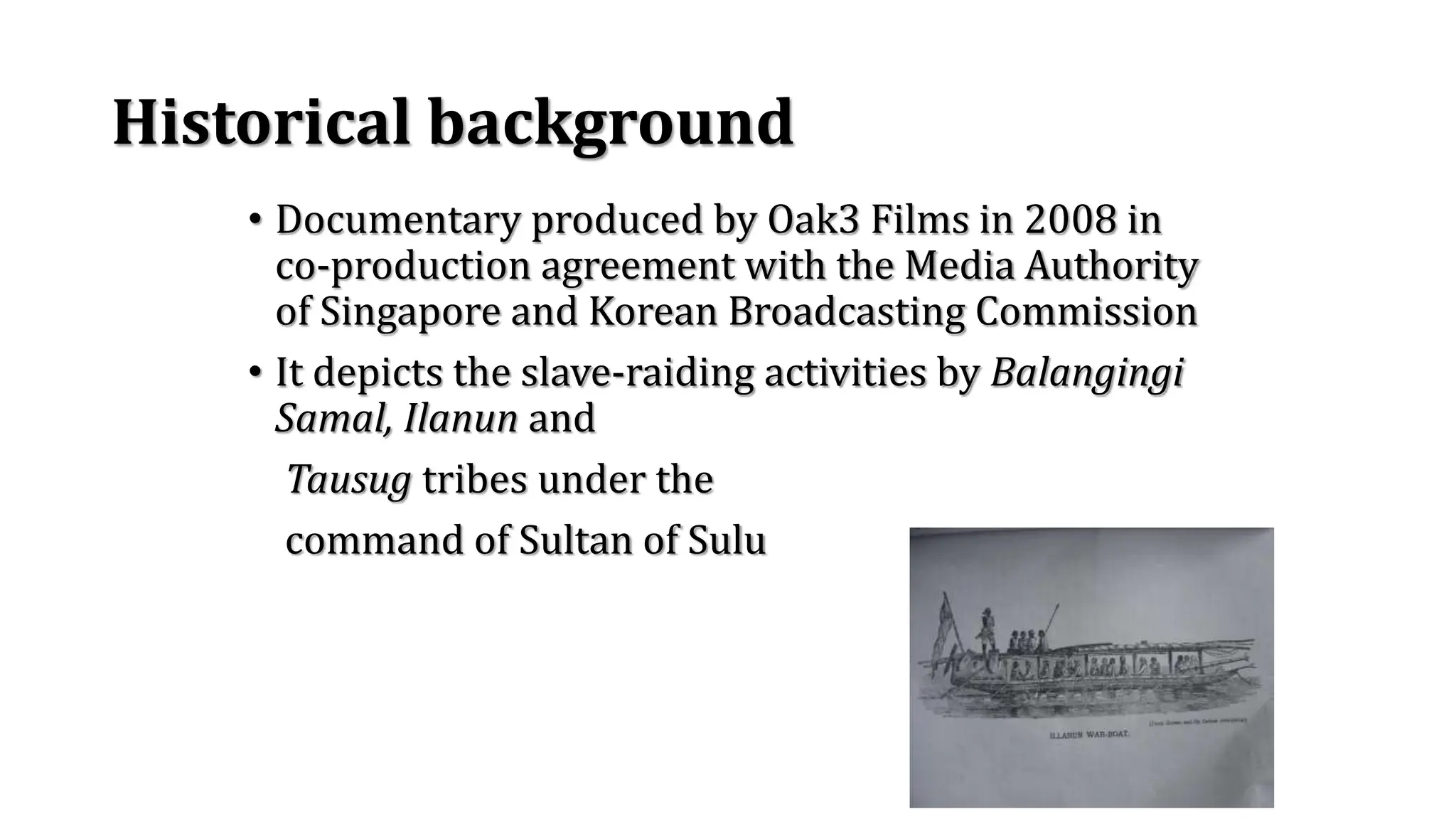 Historical background
• Documentary produced by Oak3 Films in 2008 in
co-production agreement with the Media Authority
of Singapore and Korean Broadcasting Commission
• It depicts the slave-raiding activities by Balangingi
Samal, Ilanun and
Tausug tribes under the
command of Sultan of Sulu
 