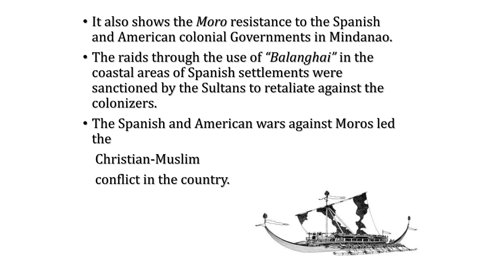 • It also shows the Moro resistance to the Spanish
and American colonial Governments in Mindanao.
• The raids through the use of “Balanghai” in the
coastal areas of Spanish settlements were
sanctioned by the Sultans to retaliate against the
colonizers.
• The Spanish and American wars against Moros led
the
Christian-Muslim
conflict in the country.
 