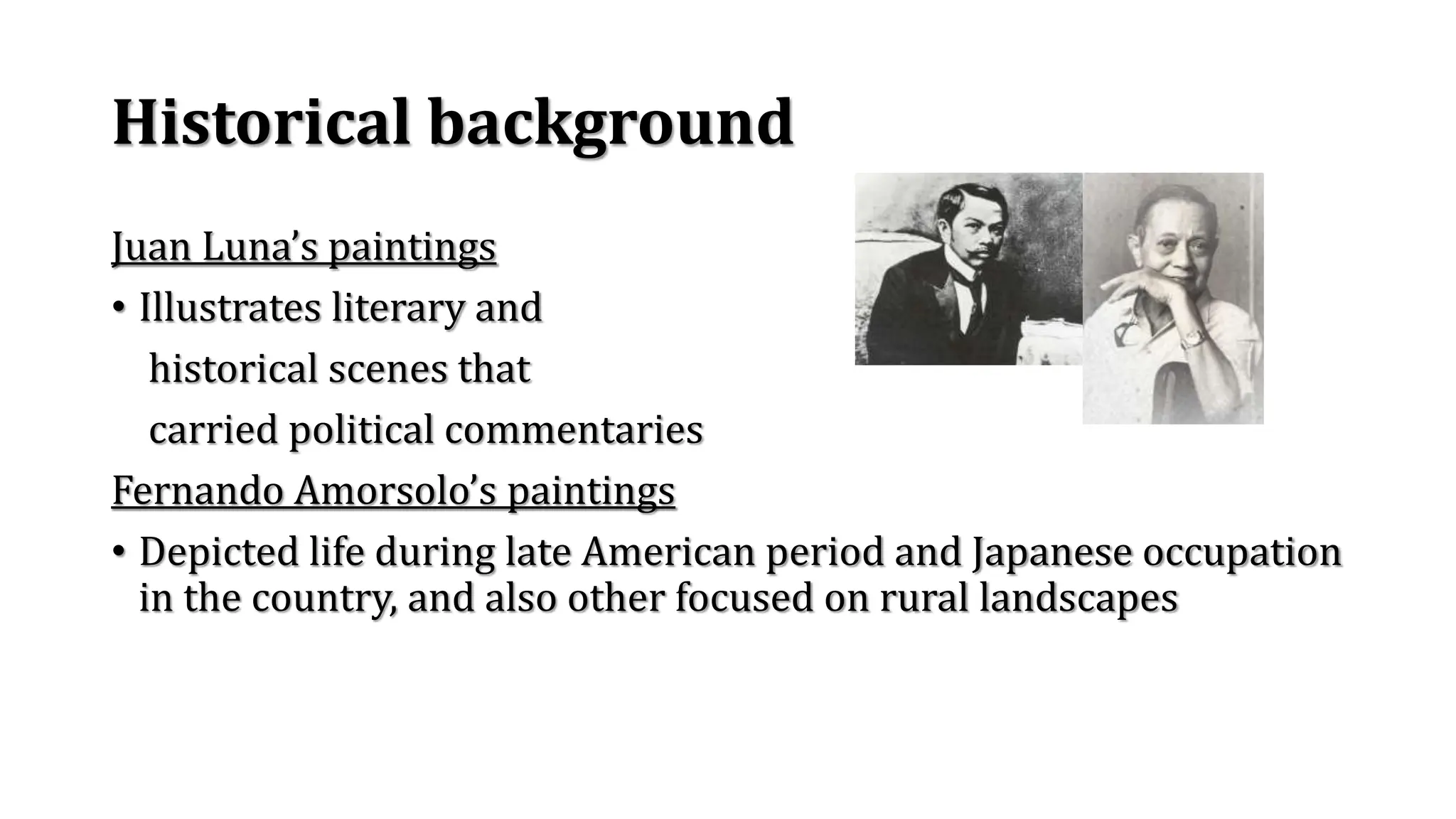 Historical background
Juan Luna’s paintings
• Illustrates literary and
historical scenes that
carried political commentaries
Fernando Amorsolo’s paintings
• Depicted life during late American period and Japanese occupation
in the country, and also other focused on rural landscapes
 