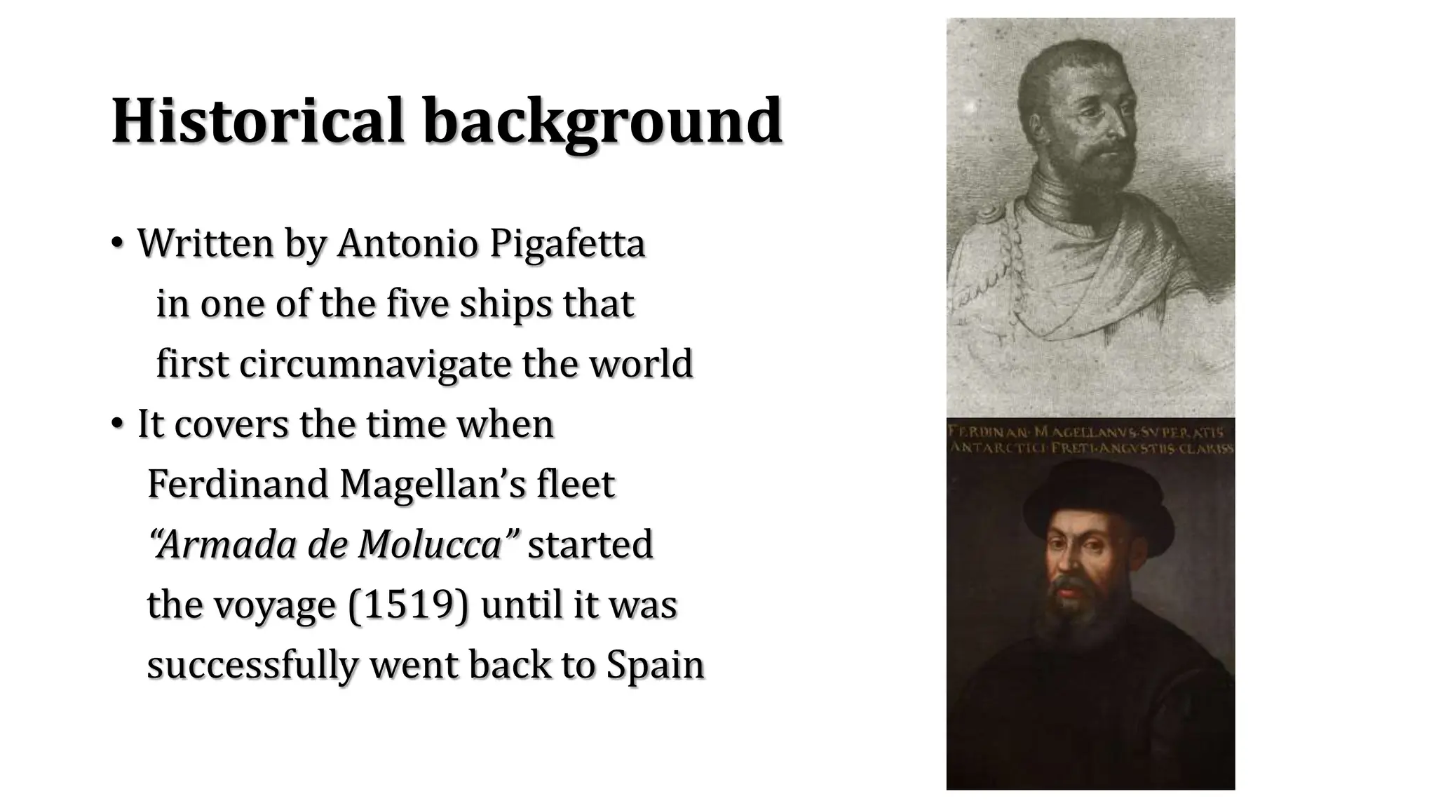 Historical background
• Written by Antonio Pigafetta
in one of the five ships that
first circumnavigate the world
• It covers the time when
Ferdinand Magellan’s fleet
“Armada de Molucca” started
the voyage (1519) until it was
successfully went back to Spain
 