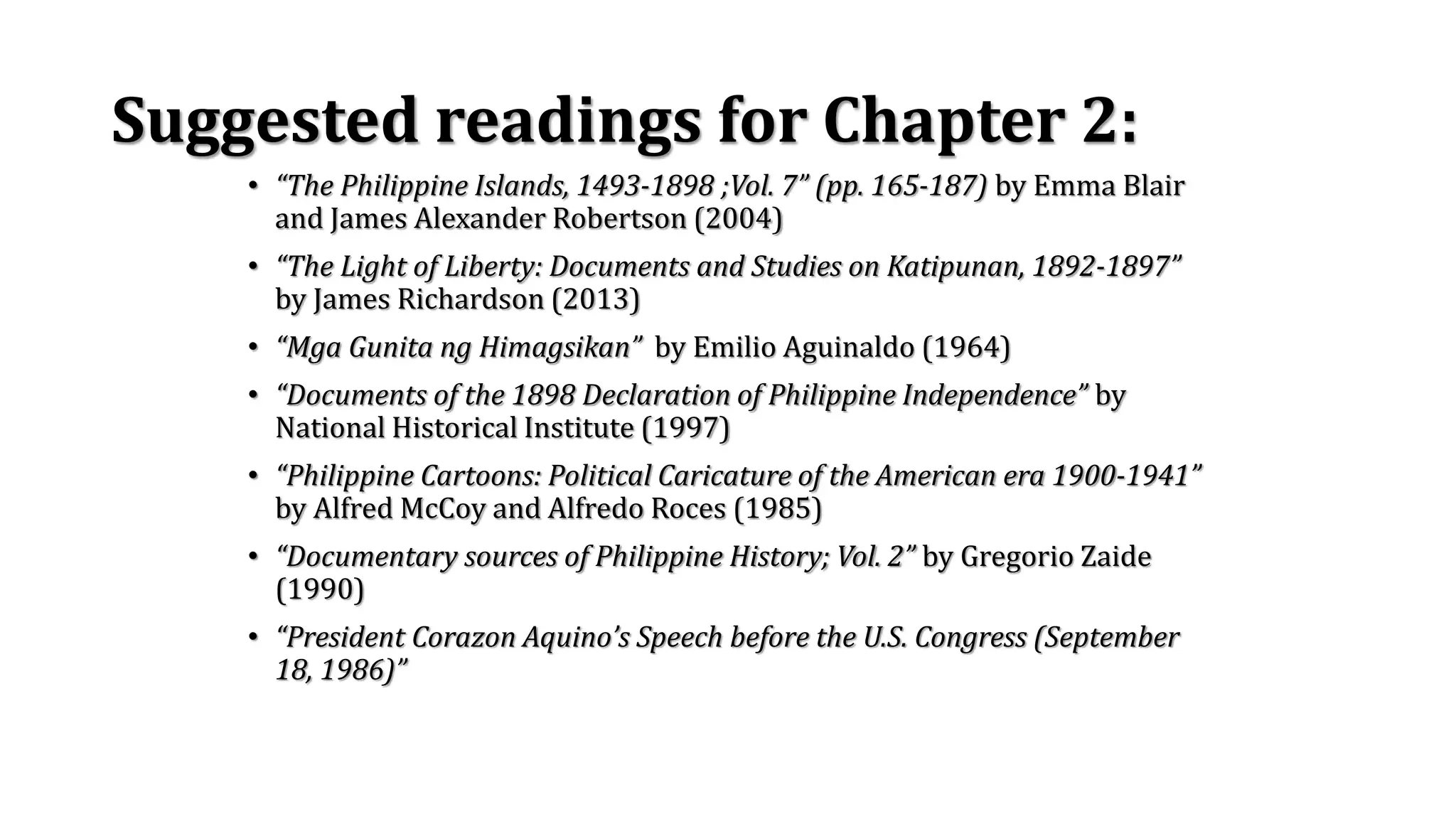 Suggested readings for Chapter 2:
• “The Philippine Islands, 1493-1898 ;Vol. 7” (pp. 165-187) by Emma Blair
and James Alexander Robertson (2004)
• “The Light of Liberty: Documents and Studies on Katipunan, 1892-1897”
by James Richardson (2013)
• “Mga Gunita ng Himagsikan” by Emilio Aguinaldo (1964)
• “Documents of the 1898 Declaration of Philippine Independence” by
National Historical Institute (1997)
• “Philippine Cartoons: Political Caricature of the American era 1900-1941”
by Alfred McCoy and Alfredo Roces (1985)
• “Documentary sources of Philippine History; Vol. 2” by Gregorio Zaide
(1990)
• “President Corazon Aquino’s Speech before the U.S. Congress (September
18, 1986)”
 