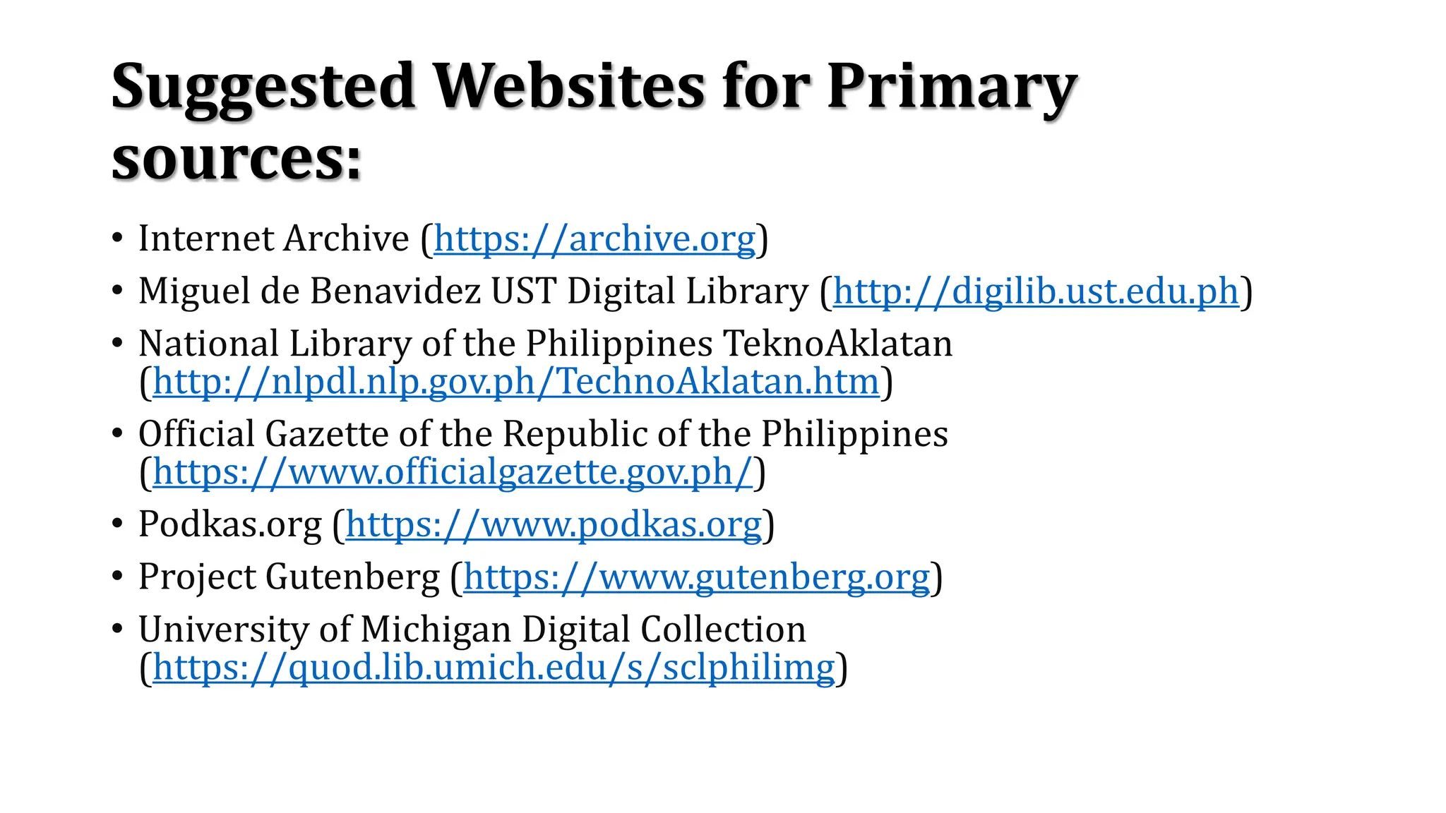 Suggested Websites for Primary
sources:
• Internet Archive (https://archive.org)
• Miguel de Benavidez UST Digital Library (http://digilib.ust.edu.ph)
• National Library of the Philippines TeknoAklatan
(http://nlpdl.nlp.gov.ph/TechnoAklatan.htm)
• Official Gazette of the Republic of the Philippines
(https://www.officialgazette.gov.ph/)
• Podkas.org (https://www.podkas.org)
• Project Gutenberg (https://www.gutenberg.org)
• University of Michigan Digital Collection
(https://quod.lib.umich.edu/s/sclphilimg)
 