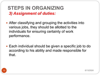 STEPS IN ORGANIZING
3) Assignment of duties:
10
 After classifying and grouping the activities into
various jobs, they should be allotted to the
individuals for ensuring certainty of work
performance.
 Each individual should be given a specific job to do
according to his ability and made responsible for
that.
6/13/2024
 