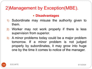 2)Management by Exception(MBE).
100
 Disadvantages
1) Subordinate may misuse the authority given to
them.
2) Worker may not work properly if there is less
supervision from superior.
3) A minor problems today could be a major problem
tomorrow. If a minor problem is not judged
properly by subordinates, it may grow into huge
one by the time it comes to notice of the manager.
6/13/2024
ECE,MITE
 