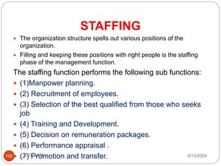STAFFING
102
 The organization structure spells out various positions of the
organization.
 Filling and keeping these positions with right people is the staffing
phase of the management function.
The staffing function performs the following sub functions:
 (1)Manpower planning.
 (2) Recruitment of employees.
 (3) Selection of the best qualified from those who seeks
job
 (4) Training and Development.
 (5) Decision on remuneration packages.
 (6) Performance appraisal .
 (7) Promotion and transfer. 6/13/2024
ECE,MITE
 