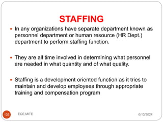 STAFFING
103
 In any organizations have separate department known as
personnel department or human resource (HR Dept.)
department to perform staffing function.
 They are all time involved in determining what personnel
are needed in what quantity and of what quality.
 Staffing is a development oriented function as it tries to
maintain and develop employees through appropriate
training and compensation program
6/13/2024
ECE,MITE
 