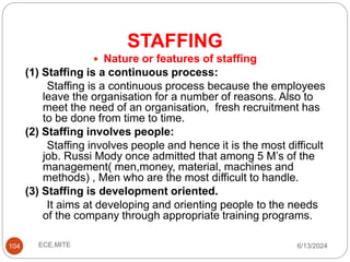 STAFFING
104
 Nature or features of staffing
(1) Staffing is a continuous process:
Staffing is a continuous process because the employees
leave the organisation for a number of reasons. Also to
meet the need of an organisation, fresh recruitment has
to be done from time to time.
(2) Staffing involves people:
Staffing involves people and hence it is the most difficult
job. Russi Mody once admitted that among 5 M’s of the
management( men,money, material, machines and
methods) , Men who are the most difficult to handle.
(3) Staffing is development oriented.
It aims at developing and orienting people to the needs
of the company through appropriate training programs.
6/13/2024
ECE,MITE
 