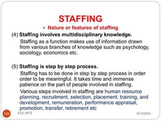 STAFFING
105
 Nature or features of staffing
(4) Staffing involves multidisciplinary knowledge.
Staffing as a function makes use of information drawn
from various branches of knowledge such as psychology,
sociology, economics etc.
(5) Staffing is step by step process.
Staffing has to be done in step by step process in order
order to be meaningful. It takes time and immense
patience on the part of people involved in staffing.
Various steps involved in staffing are human resource
planning, recruitment, selection, placement, training, and
development, remuneration, performance appraisal,
promotion, transfer, retirement etc
6/13/2024
ECE,MITE
 