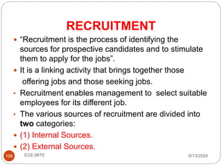 RECRUITMENT
106
 “Recruitment is the process of identifying the
sources for prospective candidates and to stimulate
them to apply for the jobs”.
 It is a linking activity that brings together those
offering jobs and those seeking jobs.
• Recruitment enables management to select suitable
employees for its different job.
• The various sources of recruitment are divided into
two categories:
 (1) Internal Sources.
 (2) External Sources.
6/13/2024
ECE,MITE
 