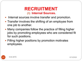 RECRUITMENT
107
(1) Internal Sources.
 Internal sources involve transfer and promotion.
 Transfer involves the shifting of an employee from
one job to another.
 Many companies follow the practice of filling higher
jobs by promoting employees who are considered fit
for such positions.
 Filling higher positions by promotion motivates
employees.
6/13/2024
ECE,MITE
 