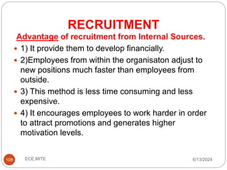RECRUITMENT
108
Advantage of recruitment from Internal Sources.
 1) It provide them to develop financially.
 2)Employees from within the organisaton adjust to
new positions much faster than employees from
outside.
 3) This method is less time consuming and less
expensive.
 4) It encourages employees to work harder in order
to attract promotions and generates higher
motivation levels.
6/13/2024
ECE,MITE
 