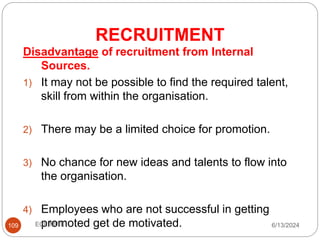 RECRUITMENT
109
Disadvantage of recruitment from Internal
Sources.
1) It may not be possible to find the required talent,
skill from within the organisation.
2) There may be a limited choice for promotion.
3) No chance for new ideas and talents to flow into
the organisation.
4) Employees who are not successful in getting
promoted get de motivated. 6/13/2024
ECE,MITE
 