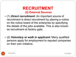 RECRUITMENT
110
(2) External Sources
 (1) Direct recruitment: An important source of
recruitment is direct recruitment by placing a notice
on the notice board of the enterprise by specifying
the details of the jobs available. This is also known
as recruitment at factory gate.
 (2) Voluntary or walk in applicant: Many qualified
persons apply for employment to reputed companies
on their own initiative.
6/13/2024
ECE,MITE
 