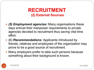 RECRUITMENT
112
(2) External Sources
 (5) Employment agencies: Many organisations these
days entrust their manpower requirements to private
agencies devoted to recruitment thus saving vital time
effort.
 (6) Recommendations: Applicants introduced by
friends, relatives and employees of the organization may
prove to be a good source of recruitment.
 Many employers prefer to take such persons because
something about their background is known.
6/13/2024
ECE,MITE
 
