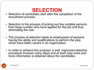 SELECTION
114
 Selection of candidates start after the completion of the
recruitment process.
 Selection is the process of picking out few suitable persons
from large number who have applied for the job and thus
eliminating the rest.
 The process of selection leads to employment of persons
having the ability and qualifications to perform the jobs
which have fallen vacant in an organization.
 In order to achieve this purpose, a well, organized selection
procedure involves many steps and at each step more and
more information is obtained about the candidates.
6/13/2024
ECE,MITE
 