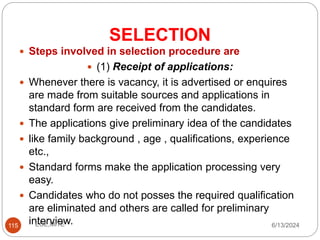 SELECTION
115
 Steps involved in selection procedure are
 (1) Receipt of applications:
 Whenever there is vacancy, it is advertised or enquires
are made from suitable sources and applications in
standard form are received from the candidates.
 The applications give preliminary idea of the candidates
 like family background , age , qualifications, experience
etc.,
 Standard forms make the application processing very
easy.
 Candidates who do not posses the required qualification
are eliminated and others are called for preliminary
interview. 6/13/2024
ECE,MITE
 