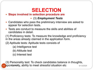 SELECTION
117
 Steps involved in selection procedure are
 (3) Employment Tests
 Candidates who pass the preliminary interview are asked to
appear for selection tests.
 Tests are conduct to measure the skills and abilities of
candidates in detail.
(1) Proficiency tests: To measure the knowledge and proficiency
in the areas already claimed in the application form.
(2) Aptitude tests: Aptitude tests consists of
(a) Intelligence test
(b) Attitude test
(c) Interest test
(3) Personality test: To check candidates balance in thoughts,
spontaneity, ability to meet stressful situation etc 6/13/2024
ECE,MITE
 
