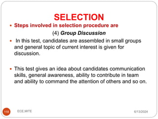 SELECTION
118
 Steps involved in selection procedure are
(4) Group Discussion
 In this test, candidates are assembled in small groups
and general topic of current interest is given for
discussion.
 This test gives an idea about candidates communication
skills, general awareness, ability to contribute in team
and ability to command the attention of others and so on.
6/13/2024
ECE,MITE
 