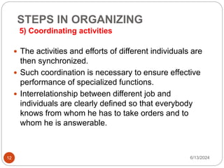 STEPS IN ORGANIZING
5) Coordinating activities
12
 The activities and efforts of different individuals are
then synchronized.
 Such coordination is necessary to ensure effective
performance of specialized functions.
 Interrelationship between different job and
individuals are clearly defined so that everybody
knows from whom he has to take orders and to
whom he is answerable.
6/13/2024
 