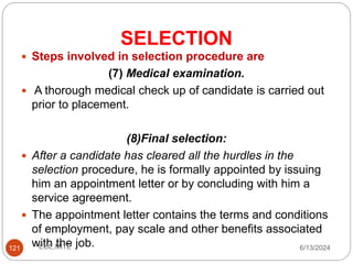 SELECTION
121
 Steps involved in selection procedure are
(7) Medical examination.
 A thorough medical check up of candidate is carried out
prior to placement.
(8)Final selection:
 After a candidate has cleared all the hurdles in the
selection procedure, he is formally appointed by issuing
him an appointment letter or by concluding with him a
service agreement.
 The appointment letter contains the terms and conditions
of employment, pay scale and other benefits associated
with the job. 6/13/2024
ECE,MITE
 
