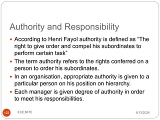 Authority and Responsibility
122
 According to Henri Fayol authority is defined as “The
right to give order and compel his subordinates to
perform certain task”
 The term authority refers to the rights conferred on a
person to order his subordinates.
 In an organisation, appropriate authority is given to a
particular person on his position on hierarchy.
 Each manager is given degree of authority in order
to meet his responsibilities.
6/13/2024
ECE,MITE
 