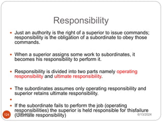 Responsibility
124
 Just an authority is the right of a superior to issue commands;
responsibility is the obligation of a subordinate to obey those
commands.
 When a superior assigns some work to subordinates, it
becomes his responsibility to perform it.
 Responsibility is divided into two parts namely operating
responsibility and ultimate responsibility.
 The subordinates assumes only operating responsibility and
superior retains ultimate responsibility.

 If the subordinate fails to perform the job (operating
responsibilities) the superior is held responsible for thisfailure
(Ultimate responsibility) 6/13/2024
ECE,MITE
 