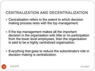 CENTRALIZATION AND DECENTRALIZATION
129
 Centralisation refers to the extent to which decision
making process rests with the top management.
 If the top management makes all the important
decision in the organisation with little or no participation
from the lower level employees, then the organisation
is said to be a highly centralized orgainsation.
 Everything that goes to reduce the subordinate’s role in
decision making is centralization.
6/13/2024
ECE,MITE
 
