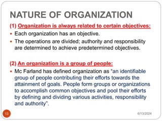 NATURE OF ORGANIZATION
13
(1) Organization is always related to certain objectives:
 Each organization has an objective.
 The operations are divided; authority and responsibility
are determined to achieve predetermined objectives.
(2) An organization is a group of people:
 Mc Farland has defined organization as “an identifiable
group of people contributing their efforts towards the
attainment of goals. People form groups or organizations
to accomplish common objectives and pool their efforts
by defining and dividing various activities, responsibility
and authority”.
6/13/2024
 