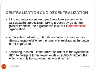 CENTRALIZATION AND DECENTRALIZATION
130
 If the organisation encourages lower level personnel to
participate in the decision making process by giving them
greater freedom, the organisation is called a decentralized
organisation.
 In decentralized setup, ultimate authority to command and
ultimate responsibility for the results is localized as far down
in the organization.
 According to Allen “Decentralization refers to the systematic
effort to delegate to the lower levels all authority except that
which can only be exercised at central points”.
6/13/2024
ECE,MITE
 