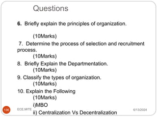 Questions
6/13/2024
ECE,MITE
136
6. Briefly explain the principles of organization.
(10Marks)
7. Determine the process of selection and recruitment
process.
(10Marks)
8. Briefly Explain the Departmentation.
(10Marks)
9. Classify the types of organization.
(10Marks)
10. Explain the Following
(10Marks)
i)MBO
ii) Centralization Vs Decentralization
 