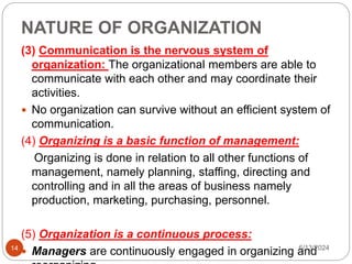 NATURE OF ORGANIZATION
14
(3) Communication is the nervous system of
organization: The organizational members are able to
communicate with each other and may coordinate their
activities.
 No organization can survive without an efficient system of
communication.
(4) Organizing is a basic function of management:
Organizing is done in relation to all other functions of
management, namely planning, staffing, directing and
controlling and in all the areas of business namely
production, marketing, purchasing, personnel.
(5) Organization is a continuous process:
 Managers are continuously engaged in organizing and
6/13/2024
 