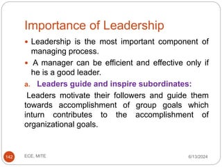 Importance of Leadership
6/13/2024
ECE, MITE
142
 Leadership is the most important component of
managing process.
 A manager can be efficient and effective only if
he is a good leader.
a. Leaders guide and inspire subordinates:
Leaders motivate their followers and guide them
towards accomplishment of group goals which
inturn contributes to the accomplishment of
organizational goals.
 