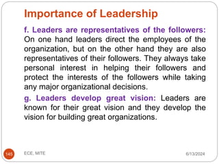 Importance of Leadership
6/13/2024
ECE, MITE
145
f. Leaders are representatives of the followers:
On one hand leaders direct the employees of the
organization, but on the other hand they are also
representatives of their followers. They always take
personal interest in helping their followers and
protect the interests of the followers while taking
any major organizational decisions.
g. Leaders develop great vision: Leaders are
known for their great vision and they develop the
vision for building great organizations.
 