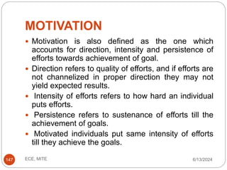 MOTIVATION
6/13/2024
ECE, MITE
147
 Motivation is also defined as the one which
accounts for direction, intensity and persistence of
efforts towards achievement of goal.
 Direction refers to quality of efforts, and if efforts are
not channelized in proper direction they may not
yield expected results.
 Intensity of efforts refers to how hard an individual
puts efforts.
 Persistence refers to sustenance of efforts till the
achievement of goals.
 Motivated individuals put same intensity of efforts
till they achieve the goals.
 