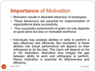 Importance of Motivation
6/13/2024
ECE, MITE
149
 Motivation results in desirable behaviour of employees.
 These behaviours are essential for implementation of
organizational plans successfully.
 Thus successful achievement of goals not only depends
on good plans but also on motivated workforce.
 Individuals may possess abilities or skills to perform a
task effectively and efficiently. But translation of these
abilities into actual performance will depend on their
willingness to do the task. This inturn will depend on his
or her motivation. Motivation thus bridges the gap
between ability to work and willingness to perform.
Hence motivation is essential for effectiveness and
efficiency.
 