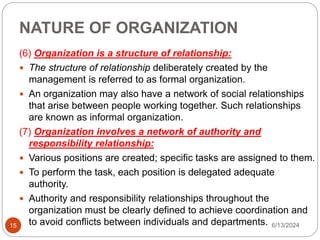NATURE OF ORGANIZATION
15
(6) Organization is a structure of relationship:
 The structure of relationship deliberately created by the
management is referred to as formal organization.
 An organization may also have a network of social relationships
that arise between people working together. Such relationships
are known as informal organization.
(7) Organization involves a network of authority and
responsibility relationship:
 Various positions are created; specific tasks are assigned to them.
 To perform the task, each position is delegated adequate
authority.
 Authority and responsibility relationships throughout the
organization must be clearly defined to achieve coordination and
to avoid conflicts between individuals and departments. 6/13/2024
 