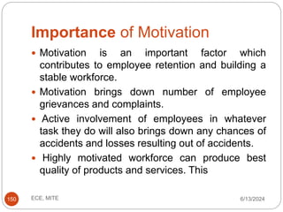 Importance of Motivation
6/13/2024
ECE, MITE
150
 Motivation is an important factor which
contributes to employee retention and building a
stable workforce.
 Motivation brings down number of employee
grievances and complaints.
 Active involvement of employees in whatever
task they do will also brings down any chances of
accidents and losses resulting out of accidents.
 Highly motivated workforce can produce best
quality of products and services. This
 