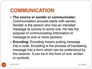 COMMUNICATION
6/13/2024
ECE, MITE
151
 The source or sender or communicator:
Communication process starts with sender.
Sender is the person who has an intended
message to convey to some one. He has the
purpose of communicating information or
message to one or more persons.
 Encoding: Encoding means putting message
into a code. Encoding is the process of translating
message into a form which can be understood by
the receiver. It can be in the form of oral, written
or symbols.
 