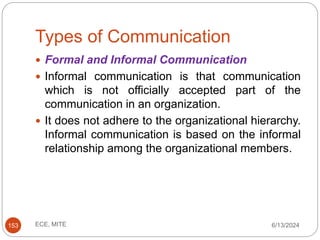 Types of Communication
6/13/2024
ECE, MITE
153
 Formal and Informal Communication
 Informal communication is that communication
which is not officially accepted part of the
communication in an organization.
 It does not adhere to the organizational hierarchy.
Informal communication is based on the informal
relationship among the organizational members.
 