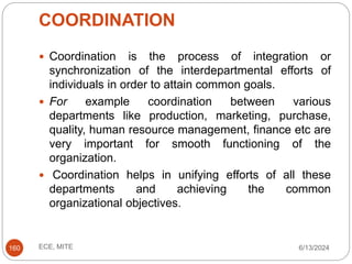 COORDINATION
6/13/2024
ECE, MITE
160
 Coordination is the process of integration or
synchronization of the interdepartmental efforts of
individuals in order to attain common goals.
 For example coordination between various
departments like production, marketing, purchase,
quality, human resource management, finance etc are
very important for smooth functioning of the
organization.
 Coordination helps in unifying efforts of all these
departments and achieving the common
organizational objectives.
 