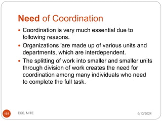 Need of Coordination
6/13/2024
ECE, MITE
161
 Coordination is very much essential due to
following reasons.
 Organizations 'are made up of various units and
departments, which are interdependent.
 The splitting of work into smaller and smaller units
through division of work creates the need for
coordination among many individuals who need
to complete the full task.
 