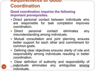 Requirements of Good
Coordination
6/13/2024
ECE, MITE
162
Good coordination requires the following
important prerequisites.
 Direct personal contact between individuals who
are responsible for task completion improves
coordination.
 Direct personal contact eliminates any
misunderstanding among individuals.
 Mutual consultation and joint planning ensures
better support for each other and commitment for
common goals.
 Defining clear objectives ensures clarity of role and
responsibility among individuals resulting in better
coordination.
 Clear definition of authority and responsibility of
individuals eliminates any ambiguities among
individuals.
 