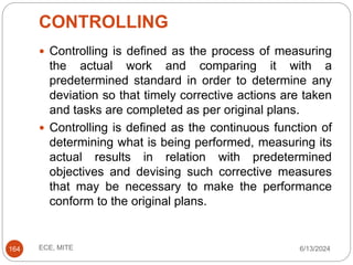 CONTROLLING
6/13/2024
ECE, MITE
164
 Controlling is defined as the process of measuring
the actual work and comparing it with a
predetermined standard in order to determine any
deviation so that timely corrective actions are taken
and tasks are completed as per original plans.
 Controlling is defined as the continuous function of
determining what is being performed, measuring its
actual results in relation with predetermined
objectives and devising such corrective measures
that may be necessary to make the performance
conform to the original plans.
 